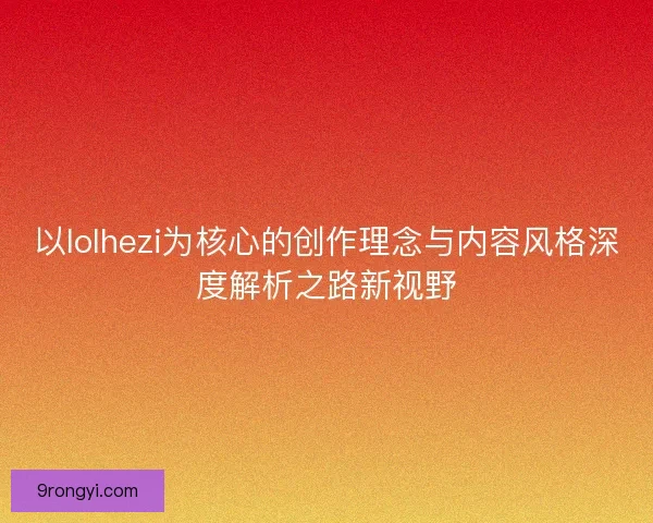以lolhezi为核心的创作理念与内容风格深度解析之路新视野