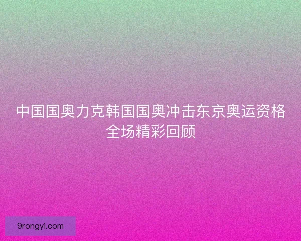 中国国奥力克韩国国奥冲击东京奥运资格全场精彩回顾