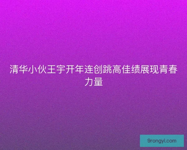 清华小伙王宇开年连创跳高佳绩展现青春力量