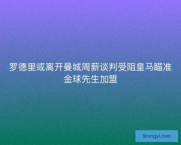 罗德里或离开曼城周薪谈判受阻皇马瞄准金球先生加盟