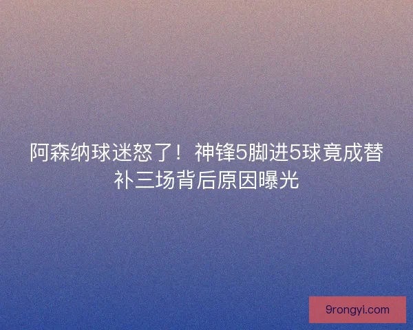 阿森纳球迷怒了！神锋5脚进5球竟成替补三场背后原因曝光