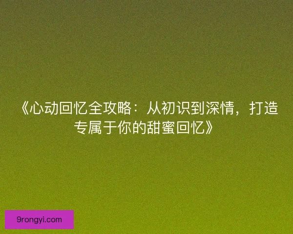 《心动回忆全攻略：从初识到深情，打造专属于你的甜蜜回忆》