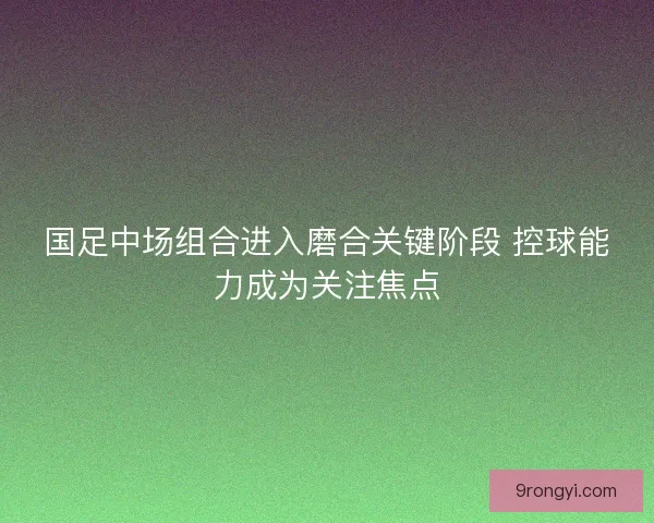国足中场组合进入磨合关键阶段 控球能力成为关注焦点