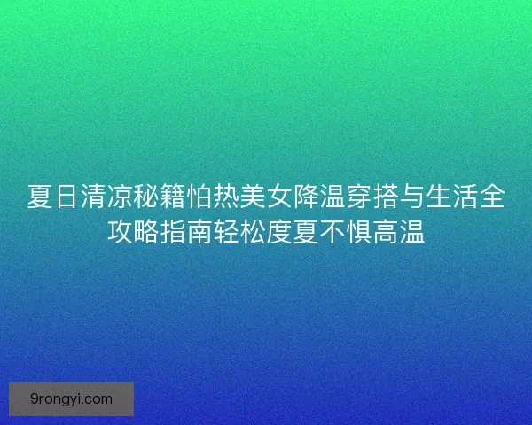夏日清凉秘籍怕热美女降温穿搭与生活全攻略指南轻松度夏不惧高温